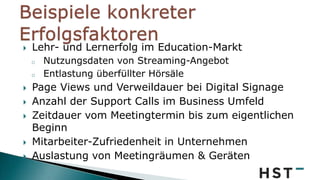  Lehr- und Lernerfolg im Education-Markt
o Nutzungsdaten von Streaming-Angebot
o Entlastung überfüllter Hörsäle
 Page Views und Verweildauer bei Digital Signage
 Anzahl der Support Calls im Business Umfeld
 Zeitdauer vom Meetingtermin bis zum eigentlichen
Beginn
 Mitarbeiter-Zufriedenheit in Unternehmen
 Auslastung von Meetingräumen & Geräten
 