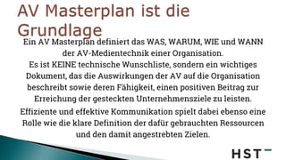 Ein AV Masterplan definiert das WAS, WARUM, WIE und WANN
der AV-Medientechnik einer Organisation.
Es ist KEINE technische Wunschliste, sondern ein wichtiges
Dokument, das die Auswirkungen der AV auf die Organisation
beschreibt sowie deren Fähigkeit, einen positiven Beitrag zur
Erreichung der gesteckten Unternehmensziele zu leisten.
Effiziente und effektive Kommunikation spielt dabei ebenso eine
Rolle wie die klare Definition der dafür gebrauchten Ressourcen
und den damit angestrebten Zielen.
 