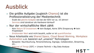  Die größte Aufgabe (zugleich Chance) ist die
Professionalisierung der Medientechnik
◦ Exakt die gleiche Aufgabe wie bei der EDV vor ca. 10 Jahren!
◦ Services sind lukrativer als Hardware-Verkauf!
 Nur der wirtschaftliche Wert zählt
◦ Kein Return Of Investment  kein Budget, Keine 30% Einsparung  kein
Projektstart
◦ Emotionaler Wert wird nicht bezahlt, außer er ist quanitifizierbar
 Neue Arbeitsstile wie Shared Space, Cloud Based Working, Workplace
Automation u.ä. basieren auf „unseren“ Technologien
◦ Beispiele: Raumbuchung, Personenleitung, Signage, Collaboration, Streaming,
etc…
◦ Internet of Things (IOT) = Unsere Technik + Big Data Analyse
 