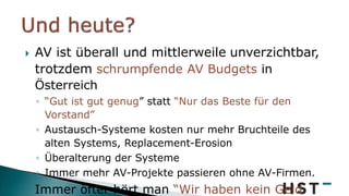  AV ist überall und mittlerweile unverzichtbar,
trotzdem schrumpfende AV Budgets in
Österreich
◦ “Gut ist gut genug” statt “Nur das Beste für den
Vorstand”
◦ Austausch-Systeme kosten nur mehr Bruchteile des
alten Systems, Replacement-Erosion
◦ Überalterung der Systeme
◦ Immer mehr AV-Projekte passieren ohne AV-Firmen.
 Immer öfter hört man “Wir haben kein Geld
 