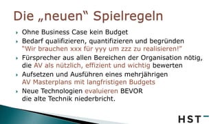  Ohne Business Case kein Budget
 Bedarf qualifizieren, quantifizieren und begründen
“Wir brauchen xxx für yyy um zzz zu realisieren!”
 Fürsprecher aus allen Bereichen der Organisation nötig,
die AV als nützlich, effizient und wichtig bewerten
 Aufsetzen und Ausführen eines mehrjährigen
AV Masterplans mit langfristigen Budgets
 Neue Technologien evaluieren BEVOR
die alte Technik niederbricht.
 