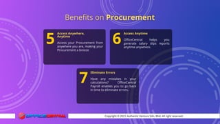 Copyright © 2021 Authentic Venture Sdn. Bhd. All right reserved.
Access Anywhere,
Anytime
Access your Procurement from
anywhere you are, making your
Procurement a breeze
5
Access Anytime
OfficeCentral helps you
generate salary slips reports
anytime anywhere.
6
Eliminate Errors
Have any mistakes in your
calculations? OfficeCentral
Payroll enables you to go back
in time to eliminate errors.
7
 