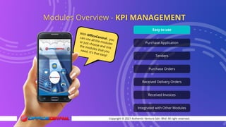With OfficeCentral , you
can use all the modules
or just choose and mix
the modules that you
need. It’s that easy!
Copyright © 2021 Authentic Venture Sdn. Bhd. All right reserved.
Easy to use
Purchase Application
Tenders
Purchase Orders
Received Delivery Orders
Received Invoices
Integrated with Other Modules
 