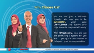 Copyright © 2021 Authentic Venture Sdn. Bhd. All right reserved.
We are not just a solutions
provider, We want you to be
SUCCESSFUL when using
OfficeCentral and achieve your
objectives effectively and efficiently.
With OfficeCentral, you are not
just purchasing a system, but you
are getting the best solution to
help you grow your organization!
 