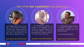 Copyright © 2021 Authentic Venture Sdn. Bhd. All right reserved.
"With OfficeCentral, we can record
data online in terms of Quotation,
Purchase Order, Delivery Note and
so on. Our work is smoother and we
don't have to get focused in the
office alone to continue our work."
Jaa'far Othman, Micro Precision Sdn Bhd
“The OfficeCentral system is indeed
no problem & we get a lot of
convenience especially from the
bank data system.
It's a comprehensive system!"
Zulpakar Fahmi, Emraz Travel & Tour
"I like OfficeCentral because, my
business is so organized, all the
records are organized! Instead of me
not having a payslip, I can have my
own payslip and it makes it easier for
me to look at financial reports."
Rosmaliana Yusuf, FR Rich Enterprise
 