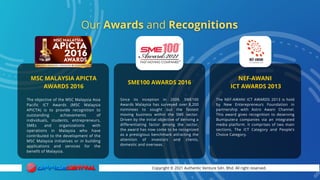 Copyright © 2021 Authentic Venture Sdn. Bhd. All right reserved.
The NEF-AWANI ICT AWARDS 2013 is hold
by New Enterepreneurs Foundation in
partnership with Astro Awani Channel.
This award gives recognition to deserving
Bumiputera companies via an integrated
media platform. It comprises of two main
sections, The ICT Category and People’s
Choice Category.
Since its inception in 2009, SME100
Awards Malaysia has surveyed over 8,200
nominees to sought out the fastest
moving business within the SME sector.
Driven by the initial objective of deriving a
differentiating factor among the sector,
the award has now come to be recognized
as a prestigious benchmark attracting the
attention of investors and clients,
domestic and overseas.
The objective of the MSC Malaysia Asia
Pacific ICT Awards (MSC Malaysia
APICTA) is to provide recognition to
outstanding achievements of
individuals, students, entrepreneurs,
SMEs and organizations with
operations in Malaysia who have
contributed to the development of the
MSC Malaysia initiatives or in building
applications and services for the
benefit of Malaysia.
MSC MALAYSIA APICTA
AWARDS 2016
SME100 AWARDS 2016
NEF-AWANI
ICT AWARDS 2013
 