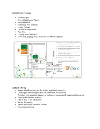 Unmatchable Features

   •   Enterance gate
   •   Drop-off/pedestrian Access
   •   Jamun Orchard
   •   Swimming Pool and club
   •   Lemon Orchard
   •   Children’s Play Ground
   •   Play Area
   •   “Pomegranate” Orchard
   •   Green Belt, jogging track, fruit trees and Medicinal plants




Orchard offering
   • Vaastu friendly architecture for health, wealth and prosperity
   • Landscaped surroundings with a mix of modern and tradition
   • Top class civic amenities like power backup, swimming pool, modern clubhouse etc.
   • Earth quake resistant structure
   • 3-level state of the art security
   • Barrier free design
   • Special provisions for senior citizens
   • Convenient shopping
 