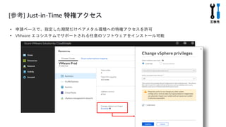 [参考] Just-in-Time 特権アクセス
• 申請ベースで、指定した期間だけベアメタル環境への特権アクセスを許可
• VMware エコシステムでサポートされる任意のソフトウェアをインストール可能
 