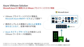 Azure VMware Solution
 VMware プライベートクラウド環境を、
Microsoft Azure 内のサービスとして提供(*1)
 既存オンプレミス環境からほとんど変更を
加えることなく、拡張や移行が可能
 Azure ネイティブサービスとの統合による
VMware ワークロードの最適化
Microsoft Azure 内で展開される VMware プライベートクラウド環境
(*1) 本ソリューションは、VMware 社による正式な認定・認証を受けたサービスです
(*2) 本ソリューションはシングルテナントとして提供され、ほかのお客様のインフラストラクチャから物理的に分離されます
Azure サービス
 