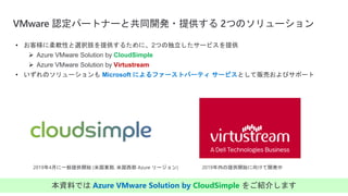 VMware 認定パートナーと共同開発・提供する 2つのソリューション
• お客様に柔軟性と選択肢を提供するために、2つの独立したサービスを提供
 Azure VMware Solution by CloudSimple
 Azure VMware Solution by Virtustream
• いずれのソリューションも Microsoft によるファーストパーティ サービスとして販売およびサポート
2019年4月に一般提供開始 (米国東部, 米国西部 Azure リージョン) 2019年内の提供開始に向けて開発中
本資料では Azure VMware Solution by CloudSimple をご紹介します
 
