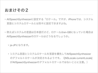 おまけその２
• AVSpeechSynthesizerに設定する「ロケール」ですが、iPhoneでは、システム
言語とシステムロケールとは別々に設定できますよね。
• 例えばシステムの言語は日本語だけど、ロケールはen-GBになっていた場合は
AVSpeechSynthesizerのロケールはどうなるでしょうか。
• ja-JPになります。
• システム言語とシステムロケールを言語を優先してAVSpeechSynthesizer
のデフォルトロケールが決定されるようです。（[NSLocale currentLocale]
がAVSpeechSynthesizerのデフォルトロケールではないことに注意。）

 
