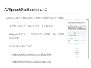 AVSpeechSynthesizerとは
• iOS7から導入されたAPIが公開された音声読み上げ機能。
• 文字列を与えると読み上げをしてくれます。
• delegateを使うと、「今読んでいる単語」なども取り
出せます。
• 詳しい使い方はこちら。
• https://github.com/toyship/StoryTeller
• http://www.toyship.org/archives/1483

 