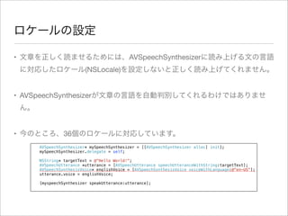 ロケールの設定
• 文章を正しく読ませるためには、AVSpeechSynthesizerに読み上げる文の言語
に対応したロケール(NSLocale)を設定しないと正しく読み上げてくれません。
• AVSpeechSynthesizerが文章の言語を自動判別してくれるわけではありませ
ん。
• 今のところ、36個のロケールに対応しています。
!
!
!
!
!
!
!
!
!

AVSpeechSynthesizer* mySpeechSynthesizer = [[AVSpeechSynthesizer alloc] init];
mySpeechSynthesizer.delegate = self;
NSString* targetText = @"Hello World!";
AVSpeechUtterance *utterance = [AVSpeechUtterance speechUtteranceWithString:targetText];
AVSpeechSynthesisVoice* englishVoice = [AVSpeechSynthesisVoice voiceWithLanguage:@"en-US"];
utterance.voice = englishVoice;
[myspeechSynthesizer speakUtterance:utterance];

 