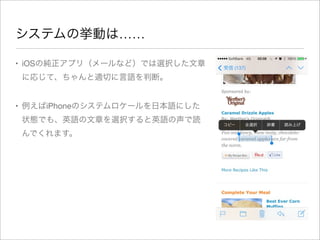 システムの挙動は……
• iOSの純正アプリ（メールなど）では選択した文章
に応じて、ちゃんと適切に言語を判断。
• 例えばiPhoneのシステムロケールを日本語にした
状態でも、英語の文章を選択すると英語の声で読
んでくれます。

 