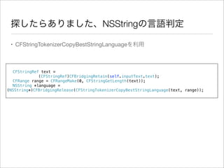 探したらありました、NSStringの言語判定
• CFStringTokenizerCopyBestStringLanguageを利用

!
! CFStringRef text =
(CFStringRef)CFBridgingRetain(self.inputText.text);
! CFRange range = CFRangeMake(0, CFStringGetLength(text));
! NSString *language =
(NSString*)CFBridgingRelease(CFStringTokenizerCopyBestStringLanguage(text, range));

 