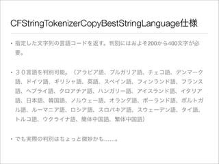CFStringTokenizerCopyBestStringLanguage仕様
• 指定した文字列の言語コードを返す。判別にはおよそ200から400文字が必
要。
• ３０言語を判別可能。（アラビア語、ブルガリア語、チェコ語、デンマーク
語、ドイツ語、ギリシャ語、英語、スペイン語、フィンランド語、フランス
語、ヘブライ語、クロアチア語、ハンガリー語、アイスランド語、イタリア
語、日本語、韓国語、ノルウェー語、オランダ語、ポーランド語、ポルトガ
ル語、ルーマニア語、ロシア語、スロバキア語、スウェーデン語、タイ語、
トルコ語、ウクライナ語、簡体中国語、繁体中国語）
• でも実際の判別はちょっと微妙かも……。

 