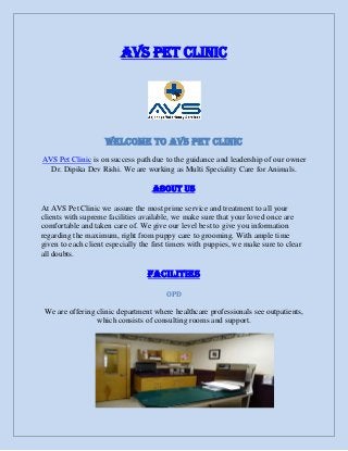 AVS Pet Clinic
Welcome To AVS Pet Clinic
AVS Pet Clinic is on success path due to the guidance and leadership of our owner
Dr. Dipika Dev Rishi. We are working as Multi Speciality Care for Animals.
About Us
At AVS Pet Clinic we assure the most prime service and treatment to all your
clients with supreme facilities available, we make sure that your loved once are
comfortable and taken care of. We give our level best to give you information
regarding the maximum, right from puppy care to grooming. With ample time
given to each client especially the first timers with puppies, we make sure to clear
all doubts.
Facilities
OPD
We are offering clinic department where healthcare professionals see outpatients,
which consists of consulting rooms and support.
 