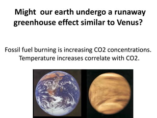 Might our earth undergo a runaway
greenhouse effect similar to Venus?
Fossil fuel burning is increasing CO2 concentrations.
Temperature increases correlate with CO2.
 