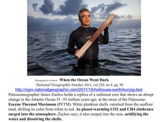 Photograph by Ira Block When the Ocean Went Dark
National Geographic October 2011, vol 220. no 4. pg. 90
http://ngm.nationalgeographic.com/2011/10/hothouse-earth/kunzig-text
Paleoceanographer James Zachos holds a replica of a sediment core that shows an abrupt
change in the Atlantic Ocean 51 -55 million years ago, at the onset of the Paleocene-
Eocene Thermal Maximum (PETM). White plankton shells vanished from the seafloor
mud, shifting its color from white to red. As planet-warming CO2 and CH4 clathrates
surged into the atmosphere, Zachos says, it also seeped into the seas, acidifying the
water and dissolving the shells.
 