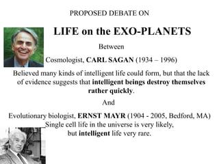 PROPOSED DEBATE ON
LIFE on the EXO-PLANETS
Between
Cosmologist, CARL SAGAN (1934 – 1996)
Believed many kinds of intelligent life could form, but that the lack
of evidence suggests that intelligent beings destroy themselves
rather quickly.
And
Evolutionary biologist, ERNST MAYR (1904 - 2005, Bedford, MA)
Single cell life in the universe is very likely,
but intelligent life very rare.
 