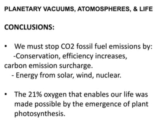 PLANETARY VACUUMS, ATOMOSPHERES, & LIFE
CONCLUSIONS:
• We must stop CO2 fossil fuel emissions by:
-Conservation, efficiency increases,
carbon emission surcharge.
- Energy from solar, wind, nuclear.
• The 21% oxygen that enables our life was
made possible by the emergence of plant
photosynthesis.
 