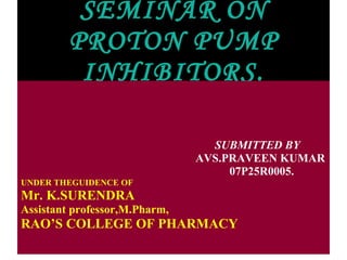 SEMINAR ON PROTON PUMP INHIBITORS. SUBMITTED BY  AVS.PRAVEEN KUMAR 07P25R0005. UNDER THEGUIDENCE OF Mr. K.SURENDRA Assistant professor,M.Pharm, RAO’S COLLEGE OF PHARMACY 
