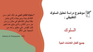 ‫السلوك‬ ‫تحليل‬ ‫دراسة‬ ‫موضوع‬
‫التطبيقي‬
:
"
‫الحي‬ ‫الكائن‬ ‫سلوك‬
‫من‬ ‫الجزء‬ ‫ذلك‬ ‫هو‬
‫ي‬ ‫والذي‬ ‫بيئته‬ ‫وبين‬ ‫بينه‬ ‫التفاعل‬
‫تميز‬
‫وزمان‬ ‫مكان‬ ‫في‬ ‫اكتشافها‬ ‫يمكن‬ ‫بنقلة‬
‫تغيي‬ ‫عنه‬ ‫ينتج‬ ‫والذي‬ ‫الكائن‬ ‫من‬ ‫جزء‬
‫ر‬
‫من‬ ‫واحد‬ ‫مظهر‬ ‫على‬ ‫للقياس‬ ‫قابل‬
‫األقل‬ ‫على‬ ‫المحيط‬
" ‫السلوك‬
Johnston & Pennypacker, 1993
‫الحية‬ ‫الكائنات‬ ‫أفعال‬ ‫جميع‬
=
 