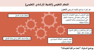 ‫التعليمي‬ ‫التحكم‬
(
‫التعليمي‬ ‫اإلرشادي‬ ‫الضبط‬
)
‫تدريجي‬ ‫بتثبيت‬ ‫يسمح‬ ‫إجراء‬ ‫هو‬
‫للتعاون‬
‫التدخل‬ ‫بداية‬ ‫في‬ ‫االقتران‬ ‫بعد‬ ‫ما‬ ‫مرحلة‬
‫التدخل‬ ‫طوال‬ ‫بانتظام‬
‫الدخ‬ ‫قبل‬ ‫الضرورية‬ ‫الشروط‬ ‫من‬
‫ول‬
‫ًا‬‫د‬‫تعقي‬ ‫أكثر‬ ‫تعلمات‬ ‫في‬
‫ب‬ ‫السببية‬ ‫العالقة‬ ‫الشخص‬ ‫تعليم‬
‫ين‬
‫والمعزز‬ ‫اإلجابة‬
‫التعليمات‬ ‫يتبع‬ ‫أن‬ ‫الشخص‬ ‫تعليم‬
‫األساسية‬
-
‫ا‬ ‫وضعيات‬ ‫في‬ ‫مفيدة‬ ‫ستكون‬ ‫التي‬
‫لتعليم‬
-
‫الشخص‬ ‫سالمة‬ ‫بضمان‬ ‫تسمح‬ ‫التي‬
‫محيطه‬ ‫وسالمة‬
‫السلوك‬ ‫يوضع‬
"
‫تعليماتنا‬ ‫مراقبة‬ ‫تحت‬
”
 