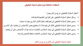 ‫التطبيقي‬ ‫السلوك‬ ‫تحليل‬ ‫حول‬ ‫الخاطئة‬ ‫المعتقدات‬
"
‫الترويض‬ ‫من‬ ‫نوع‬ ،‫التطبيقي‬ ‫السلوك‬ ‫تحليل‬
"
•
‫للسلوكات‬ ‫الطبيعية‬ ‫القوانين‬ ‫على‬ ‫التطبيقي‬ ‫السلوك‬ ‫تحليل‬ ‫يرتكز‬
•
‫جديدة‬ ‫مهارات‬ ‫البشري‬ ‫الكائن‬ ‫يتعلم‬ ‫كيف‬ ‫فهم‬ ‫إلى‬ ‫التطبيقي‬ ‫السلوك‬ ‫تحليل‬ ‫يسعى‬
•
‫يت‬ ‫أن‬ ‫األشخاص‬ ‫بعض‬ ‫يستطيع‬ ‫ال‬ ‫لماذا‬ ‫فهم‬ ‫إلى‬ ‫كذلك‬ ‫التطبيقي‬ ‫السلوك‬ ‫تحليل‬ ‫يسعى‬
‫اآلخرين‬ ‫مثل‬ ‫علموا‬
•
‫على‬ ‫األشخاص‬ ‫هؤالء‬ ‫تساعد‬ ‫التعلمات‬ ‫من‬ ‫أنماط‬ ‫إيجاد‬ ‫إلى‬ ‫التطبيقي‬ ‫السلوك‬ ‫تحليل‬ ‫يسعى‬
‫يتعلموا‬ ‫أن‬
•
‫كرامته‬ ‫للشخص‬ ‫تحفظ‬ ‫التعلمات‬ ‫من‬ ‫أنماط‬ ‫إيجاد‬ ‫إلى‬ ‫التطبيقي‬ ‫السلوك‬ ‫تحليل‬ ‫يسعى‬
‫التعلم‬ ‫من‬ ‫نوع‬ ‫باألحرى‬ ‫هو‬ ‫التطبيقي‬ ‫السلوك‬ ‫تحليل‬
 