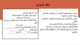 ‫نفس‬ ‫هو‬ ‫يتحكم‬ ‫أن‬ ‫الشخص‬ ‫بتعليم‬ ‫تسمح‬ ‫أدوات‬
‫في‬ ‫ه‬
‫سلوكه‬
"
‫الذاتية‬ ‫اإلدارة‬
"
‫المعتدل‬ ‫المستوى‬ ‫ذوي‬ ‫باألشخاص‬ ‫خاص‬
/
‫المستو‬
‫ى‬
‫العالي‬
‫نفسه‬ ‫الشخص‬‫مراقبة‬ ‫تحت‬ ‫السلوك‬ ‫وضع‬
‫بمساعدة‬ ‫أو‬ ‫نفسه‬ ‫على‬ ‫يعتمد‬ ‫أن‬ ‫الشخص‬ ‫يتعلم‬
‫بشكل‬ ‫تحقيقها‬ ‫المراد‬ ‫السلوكيات‬ ‫تصاغ‬ ‫أن‬ ‫يجب‬
‫واضح‬
‫وإيجابي‬
‫السلوكي‬ ‫العقد‬
‫السلوكي‬ ‫العقد‬ ‫عن‬ ‫مثال‬
:
-
‫التالية‬ ‫اإليجابية‬ ‫التغييرات‬ ‫بإنجاز‬ ‫أتعهد‬
:
_______
(
‫المستهدفة‬ ‫السلوكات‬
)
-
‫ط‬ ‫عن‬ ‫مكافأتي‬ ‫ستتم‬ ،‫ا‬ً‫م‬‫تما‬ ‫العقد‬ ‫هذا‬ ‫أكمل‬ ‫عندما‬
‫ريق‬
‫تلقي‬
:
______________
(
‫معززات‬
)
-
‫التاريخ‬ ‫هذا‬ ‫في‬ ‫العقد‬ ‫مراجعة‬ ‫ستتم‬
:
________
_
‫الطفل‬ ‫توقيع‬
:
_____
‫التاريخ‬
:
________
‫االمر‬ ‫ولي‬ ‫توقيع‬
:
_____
‫التاريخ‬
:
________
 