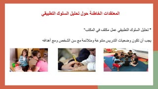 ‫التطبيقي‬ ‫السلوك‬ ‫تحليل‬ ‫حول‬ ‫الخاطئة‬ ‫المعتقدات‬
"
‫المكتب‬ ‫في‬ ‫مكثف‬ ‫عمل‬ ‫التطبيقي‬ ‫السلوك‬ ‫تحليل‬
"
‫أهدافه‬ ‫ومع‬ ‫الشخص‬ ‫سن‬ ‫مع‬ ‫ومتالئمة‬ ‫متنوعة‬ ‫التدريس‬ ‫وضعيات‬ ‫تكون‬ ‫أن‬ ‫يجب‬
 