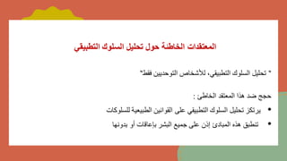 ‫التطبيقي‬ ‫السلوك‬ ‫تحليل‬ ‫حول‬ ‫الخاطئة‬ ‫المعتقدات‬
"
‫فقط‬ ‫التوحديين‬ ‫لألشخاص‬ ،‫التطبيقي‬ ‫السلوك‬ ‫تحليل‬
"
‫الخاطئ‬ ‫المعتقد‬ ‫هذا‬ ‫ضد‬ ‫حجج‬
:
•
‫للسلوكات‬ ‫الطبيعية‬ ‫القوانين‬ ‫على‬ ‫التطبيقي‬ ‫السلوك‬ ‫تحليل‬ ‫يرتكز‬
•
‫بدونها‬ ‫أو‬ ‫بإعاقات‬ ‫البشر‬ ‫جميع‬ ‫على‬ ‫إذن‬ ‫المبادئ‬ ‫هذه‬ ‫تنطبق‬
 