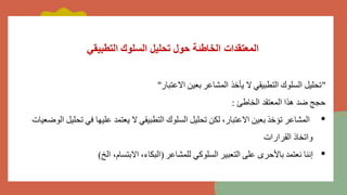 ‫التطبيقي‬ ‫السلوك‬ ‫تحليل‬ ‫حول‬ ‫الخاطئة‬ ‫المعتقدات‬
"
‫االعتبار‬ ‫بعين‬ ‫المشاعر‬ ‫يأخذ‬ ‫ال‬ ‫التطبيقي‬ ‫السلوك‬ ‫تحليل‬
"
‫الخاطئ‬ ‫المعتقد‬ ‫هذا‬ ‫ضد‬ ‫حجج‬
:
•
‫تحل‬ ‫في‬ ‫عليها‬ ‫يعتمد‬ ‫ال‬ ‫التطبيقي‬ ‫السلوك‬ ‫تحليل‬ ‫لكن‬ ،‫االعتبار‬ ‫بعين‬ ‫تؤخذ‬ ‫المشاعر‬
‫الوضعيات‬ ‫يل‬
‫القرارات‬ ‫واتخاذ‬
•
‫للمشاعر‬ ‫السلوكي‬ ‫التعبير‬ ‫على‬ ‫باألحرى‬ ‫نعتمد‬ ‫إننا‬
(
‫الخ‬ ،‫االبتسام‬ ،‫البكاء‬
)
 