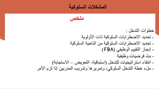 ‫ملخص‬
‫التدخل‬ ‫خطوات‬
:
-
‫األولوية‬ ‫ذات‬ ‫السلوكية‬ ‫االضطرابات‬ ‫تحديد‬
-
‫السلوكية‬ ‫الناحية‬ ‫من‬ ‫السلوكية‬ ‫االضطرابات‬ ‫تحديد‬
-
‫الوظيفي‬ ‫التقييم‬ ‫إنجاز‬
(
FBA
)
-
‫بث‬
‫وظيفية‬ ‫فرضيات‬
-
‫انتقاء‬
‫للتدخل‬ ‫استراتيجيات‬
(
‫استباقية‬
-
‫التعويض‬
–
‫االستجابة‬
)
-
‫ملء‬
‫األمر‬ ‫لزم‬ ‫إذا‬ ‫المدربين‬ ‫وتدريب‬ ‫وتمريرها‬ ،‫السلوكي‬ ‫التدخل‬ ‫خطة‬
‫السلوكية‬ ‫المشكالت‬
 