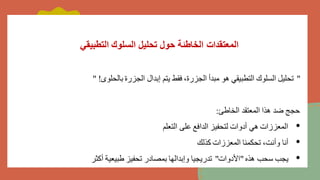 ‫التطبيقي‬ ‫السلوك‬ ‫تحليل‬ ‫حول‬ ‫الخاطئة‬ ‫المعتقدات‬
"
‫بالحلوى‬ ‫الجزرة‬ ‫إبدال‬ ‫يتم‬ ‫فقط‬ ،‫الجزرة‬ ‫مبدأ‬ ‫هو‬ ‫التطبيقي‬ ‫السلوك‬ ‫تحليل‬
" !
‫الخاطئ‬ ‫المعتقد‬ ‫هذا‬ ‫ضد‬ ‫حجج‬
:
•
‫التعلم‬ ‫على‬ ‫الدافع‬ ‫لتحفيز‬ ‫أدوات‬ ‫هي‬ ‫المعززات‬
•
‫كذلك‬ ‫المعززات‬ ‫تحكمنا‬ ،‫وأنت‬ ‫أنا‬
•
‫هذه‬ ‫سحب‬ ‫يجب‬
"
‫األدوات‬
"
‫أكثر‬ ‫طبيعية‬ ‫تحفيز‬ ‫بمصادر‬ ‫وإبدالها‬ ‫تدريجيا‬
 