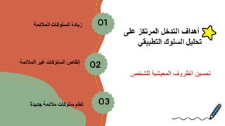 ‫على‬ ‫المرتكز‬ ‫التدخل‬ ‫أهداف‬
‫التطبيقي‬ ‫السلوك‬ ‫تحليل‬
01
‫المالئمة‬ ‫السلوكات‬ ‫زيادة‬
02
‫المالئمة‬ ‫غير‬ ‫السلوكات‬ ‫إنقاص‬
03
‫جديدة‬ ‫مالئمة‬ ‫سلوكات‬ ‫تعلم‬
‫للشخص‬ ‫المعيشية‬ ‫الظروف‬ ‫تحسين‬
 