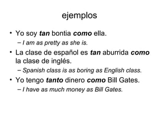 ejemplos
• Yo soy tan bontia como ella.
– I am as pretty as she is.
• La clase de español es tan aburrida como
la clase de inglés.
– Spanish class is as boring as English class.
• Yo tengo tanto dinero como Bill Gates.
– I have as much money as Bill Gates.
 