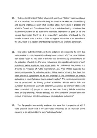 10.   To the extent that Lord Walker also relied upon Lord Phillips’ reasoning at para
  67, it is submitted that what is effectively endorsed is the exercise of considering
  and placing importance upon what Member States have done in practice and
  what the Council and Commission have done or not done having considered that
  established practice in its evaluation exercises. Reference at para 94 to “the
  Vienna Convention Point” is, it is respectfully submitted, shorthand for the
  broader issue of state practice. It does not appear to amount to an elevation of
  the VCLT itself to a position of critical importance in Lord Walker’s conclusion.




11.   It is further submitted that Lord Kerr’s judgment also supports the view that
  state practice is not to be considered only by recourse to VCLT. At para 109 Lord
  Kerr stated “Even if I had been of the view that the necessary pre-conditions for
  the activation of article 31.3(b) were not present, the possible relevance of such
  practice as exists would not have ended there. As Lord Mance has pointed out,
  Brownlie in Principles of Public International Law, 7thed (2008), suggests that
  subsequent practice by individual parties, falling short of showing that there has
  been universal agreement as to the propriety of the nomination of judicial
  authorities, is nevertheless of "some probative value". The continuing widespread
  use of prosecutors as issuing judicial authorities, without demur from the
  European Commission, and with apparent acceptance by member states who
  have nominated only judges or courts as their own issuing judicial authorities
  must, on any showing, indicate strongly that the Framework Decision does not
  exclude prosecutors from the category of issuing judicial authorities.”



12.   The Respondent respectfully endorses the view that, irrespective of VCLT,
  state practice clearly had to be (and was) considered as an indicator of the
  meaning to be attributed to the term “judicial authority”.
 