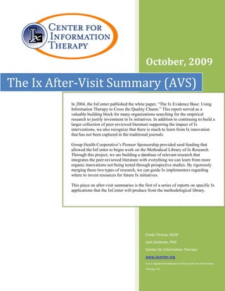 October, 2009 
                                      
               


The Ix After‐Visit Summary (AVS)
          In 2004, the IxCenter published the white paper, “The Ix Evidence Base: Using
          Information Therapy to Cross the Quality Chasm.” This report served as a
          valuable building block for many organizations searching for the empirical
          research to justify investment in Ix initiatives. In addition to continuing to build a
          larger collection of peer-reviewed literature supporting the impact of Ix
          interventions, we also recognize that there is much to learn from Ix innovation
          that has not been captured in the traditional journals.

          Group Health Cooperative’s Pioneer Sponsorship provided seed funding that
          allowed the IxCenter to begin work on the Methodical Library of Ix Research.
          Through this project, we are building a database of relevant research that
          integrates the peer-reviewed literature with everything we can learn from more
          organic innovations not being tested through prospective studies. By rigorously
          merging these two types of research, we can guide Ix implementers regarding
          where to invest resources for future Ix initiatives.

          This piece on after-visit summaries is the first of a series of reports on specific Ix
          applications that the IxCenter will produce from the methodological library.
           




                                                      Cindy Throop, MSW 
                                                      Josh Seidman, PhD 
                                                      Center for Information Therapy 
                                                      www.ixcenter.org 
                                                      Ix is a registered trademark of the Center for Information 
                                                      Therapy, Inc. 
 