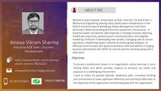 Ameya Vikram Sharma
Industrial B2B Sales / Business
Development
Worked as Sales Engineer Automotive at Festo India Pvt. Ltd with B.Tech. (
Mechanical Engineering )having nearly eleven years of experience in the
field of Industrial Sales & Marketing, Dealer Management and Client
Servicing in Material Handling & Pneumatic Equipment / Accessories . A
proactive leader and planner with expertise in strategic business planning,
market plan execution, product launch, brand promotion and targeted
marketing. Proficient in developing new markets, managing sales & service
operations, establishing dealer networks & achieving desired goals, an
effective communicator with good presentation skills and abilities in forging
business partnerships with OEM's & channel partners working along with a
sales team .
ABOUT ME
+917827575879
ameyavikramsharma@gmail.com
https://www.linkedin.com/in/ameya-
vikram-sharma-7853a2a7/
Objectives
To pursue a professional career in an organization, where learning in not a
limiting factor and which provides impetus to enhance my career and
exposure to a challenging environment.
I wish to utilize my positive attitude, leadership skills, innovative thinking
and commitment to make significant difference and contribute effectively to
the objectives of the organization and thereby grow with the organization.
+919717398798
 