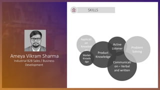 SKILLS
Applicati
on
Knowled
ge
Product
Knowledge
Market
Knowle
dge Communicati
on – Verbal
and written
Active
Listener Problem
Solving
Ameya Vikram Sharma
Industrial B2B Sales / Business
Development
 