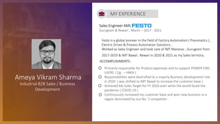 Sales Engineer AMI,
Gurugram & Rewari , March – 2017 - 2021
ACCOMPLISHMENTS:
• Primarily responsible for Product approvals and to support POWER END
USERS ( Eg . – HMSI )
• Responsibilities were diversified to a majorly Business development role
in 2020 ( was shifted to IMT Bawal to increase the customer base )
• Achieved My Sales Target for FY 2020 even while the world faced the
pandemic ( COVID-19 )
• Continuously increased my customer base and won new business in a
region dominated by our No. 1 competitor .
MY EXPERIENCE
Ameya Vikram Sharma
Industrial B2B Sales / Business
Development
Festo is a global pioneer in the field of Factory Automation ( Pneumatics ) ,
Electric Drives & Process Automation Solutions .
Worked as Sales Engineer and took care of IMT Manesar , Gurugram from
2017-2019 & IMT Bawal , Rewari in 2020 & 2021 as my Sales territory .
 