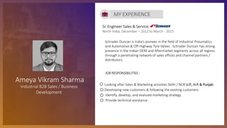 Sr. Engineer Sales & Service,
North India, December – 2012 to March - 2015
JOB RESPONSIBILITIES :
Looking after Sales & Marketing activities Delhi / NCR U.P., H.P. & Punjab
Developing new customers & following the existing customers.
Identify, develop, and evaluate marketing strategy.
Provide technical assistance.
MY EXPERIENCE
Ameya Vikram Sharma
Industrial B2B Sales / Business
Development
Schrader Duncan is India's pioneer in the field of Industrial Pneumatics
and Automotive & Off-Highway Tyre Valves . Schrader Duncan has strong
presence in the Indian OEM and Aftermarket segments across all regions
through a penetrating network of sales offices and channel partners /
distributors.
 