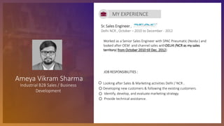 Sr. Sales Engineer ,
Delhi NCR , October – 2010 to December - 2012
JOB RESPONSIBILITIES :
Looking after Sales & Marketing activities Delhi / NCR .
Developing new customers & following the existing customers.
Identify, develop, and evaluate marketing strategy.
Provide technical assistance.
MY EXPERIENCE
Ameya Vikram Sharma
Industrial B2B Sales / Business
Development
Worked as a Senior Sales Engineer with SPAC Pneumatic (Noida ) and
looked after OEM and channel sales withDELHI /NCR as my sales
territory( from October 2010 till Dec. 2012)
 