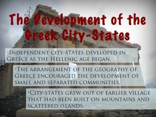 The Development of the
Greek City-States
•Independent city-states developed in
Greece as the Hellenic age began.
•City-states grew out of earlier village
that had been built on mountains and
scattered islands.
•The arrangement of the geography of
Greece encouraged the development of
small and separated communities.
 