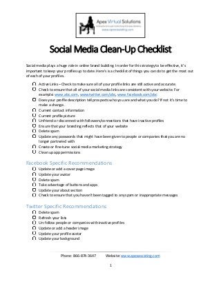 Phone: 866-874-3647 Website: www.apexassisting.com
1
Social Media Clean-Up Checklist
Social media plays a huge role in online brand building. In order for this strategy to be effective, it’s
important to keep your profiles up to date. Here’s is a checklist of things you can do to get the most out
of each of your profiles.
Active Links – Check to make sure all of your profile links are still active and accurate.
Check to ensure that all of your social media links are consistent with your website. For
example: www.abc.com, www.twitter.com/abc, www.facebook.com/abc
Does your profile description tell prospects who you are and what you do? If not it’s time to
make a change.
Current contact information
Current profile picture
Unfriend or disconnect with followers/connections that have inactive profiles
Ensure that your branding reflects that of your website
Delete spam
Update any passwords that might have been given to people or companies that you are no
longer partnered with
Create or fine-tune social media marketing strategy
Clean up app permissions
Facebook Specific Recommendations
Update or add a cover page image
Update your avatar
Delete spam
Take advantage of buttons and apps
Update your about section
Check to ensure that you haven’t been tagged to any spam or inappropriate messages
Twitter Specific Recommendations
Delete spam
Refresh your lists
Un-follow people or companies with inactive profiles
Update or add a header image
Update your profile avatar
Update your background
 
