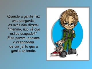Quando a gente faz uma pergunta, os avós não dizem: "menino, não vê que estou ocupado?“ Eles param, pensam e respondem de um jeito que a gente entende. 