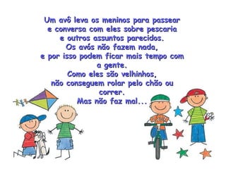 Um avô leva os meninos para passear e conversa com eles sobre pescaria e outros assuntos parecidos. Os avós não fazem nada, e por isso podem ficar mais tempo com a gente. Como eles são velhinhos, não conseguem rolar pelo chão ou correr. Mas não faz mal... 