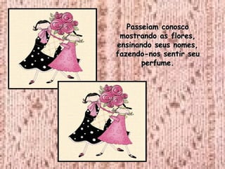 Passeiam conosco mostrando as flores, ensinando seus nomes, fazendo-nos sentir seu perfume. 