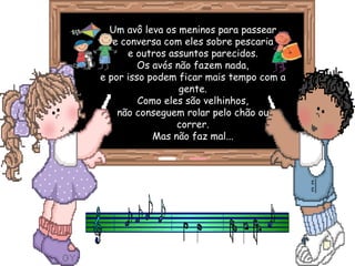 Um avô leva os meninos para passear e conversa com eles sobre pescaria e outros assuntos parecidos. Os avós não fazem nada, e por isso podem ficar mais tempo com a gente. Como eles são velhinhos, não conseguem rolar pelo chão ou correr. Mas não faz mal... 